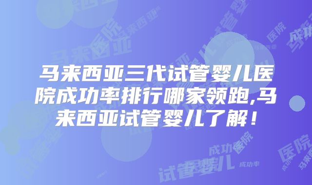 马来西亚三代试管婴儿医院成功率排行哪家领跑,马来西亚试管婴儿了解！