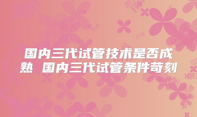 国内三代试管技术是否成熟 国内三代试管条件苛刻