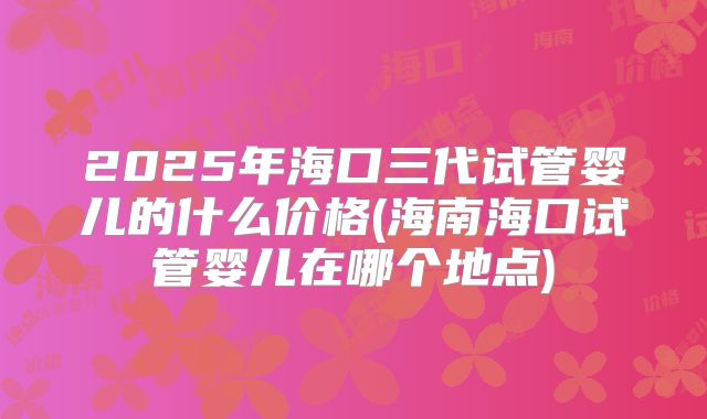 2025年海口三代试管婴儿的什么价格(海南海口试管婴儿在哪个地点)