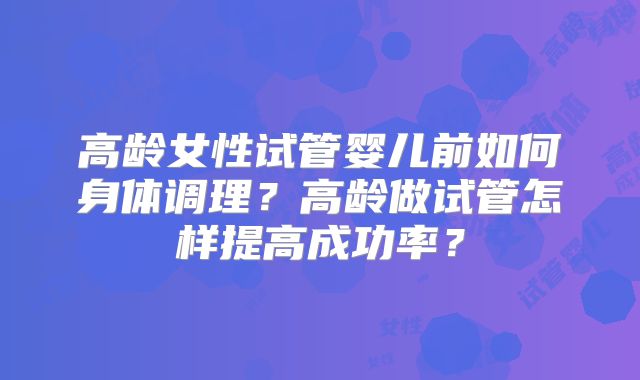 高龄女性试管婴儿前如何身体调理?高龄做试管怎样提高成功率?