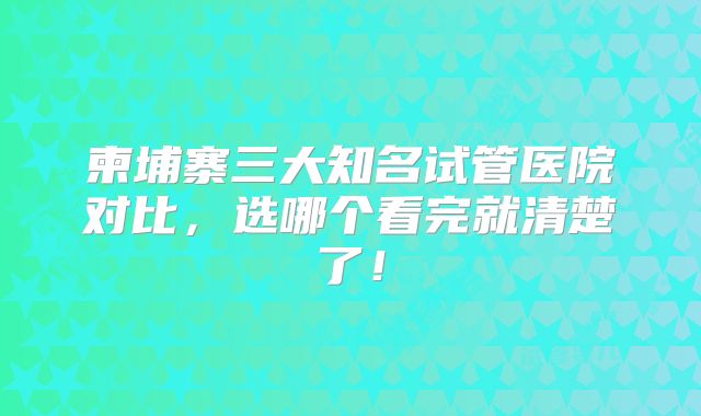 柬埔寨三大知名试管医院对比，选哪个看完就清楚了！