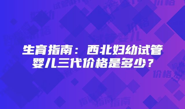 生育指南：西北妇幼试管婴儿三代价格是多少？