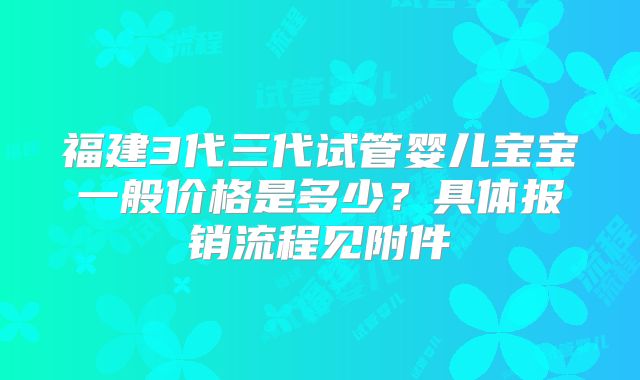 福建3代三代试管婴儿宝宝一般价格是多少?具体报销流程见附件