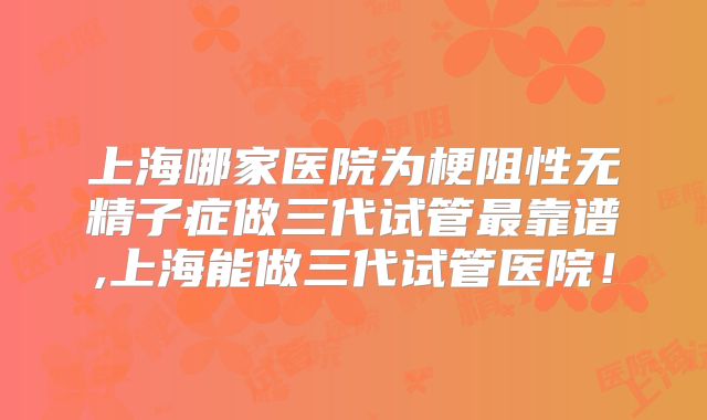 上海哪家医院为梗阻性无精子症做三代试管最靠谱,上海能做三代试管医院！