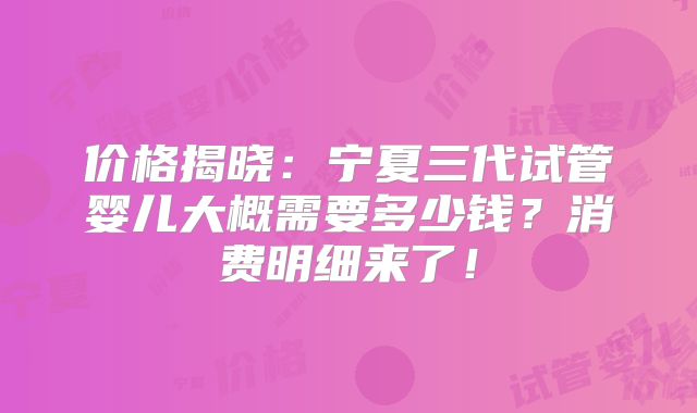 价格揭晓:宁夏三代试管婴儿大概需要多少钱?消费明细来了!