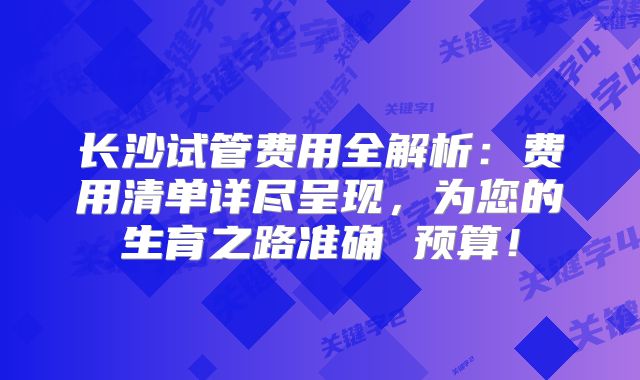 长沙试管费用全解析:费用清单详尽呈现,为您的生育之路准确 预算!