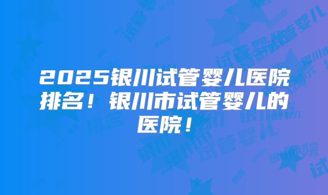 2025银川试管婴儿医院排名！银川市试管婴儿的医院！