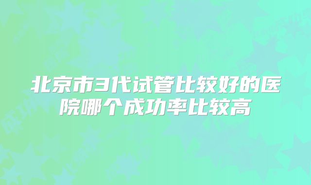 北京市3代试管比较好的医院哪个成功率比较高