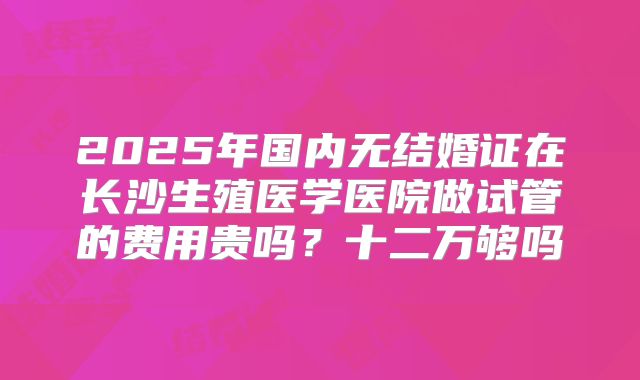 2025年国内无结婚证在长沙生殖医学医院做试管的费用贵吗？十二万够吗