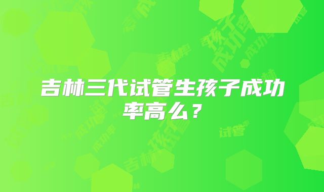 吉林三代试管生孩子成功率高么？