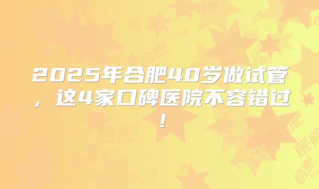 2025年合肥40岁做试管，这4家口碑医院不容错过！