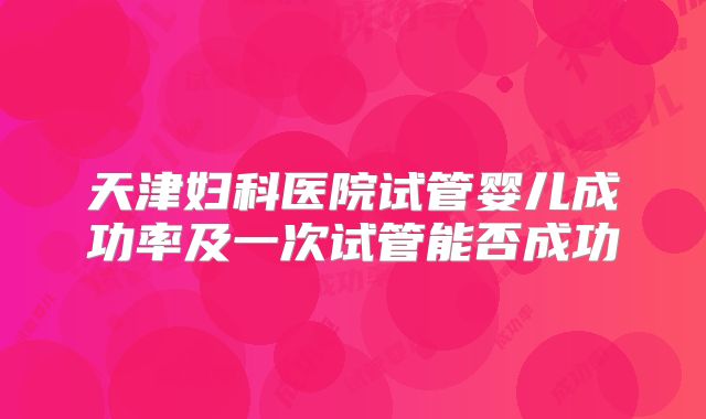 天津妇科医院试管婴儿成功率及一次试管能否成功