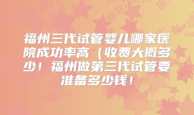 福州三代试管婴儿哪家医院成功率高（收费大概多少！福州做第三代试管要准备多少钱！