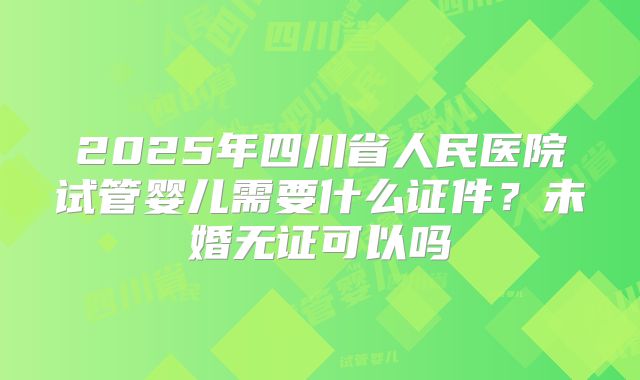 2025年四川省人民医院试管婴儿需要什么证件?未婚无证可以吗