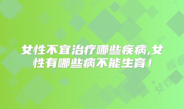 女性不宜治疗哪些疾病,女性有哪些病不能生育！