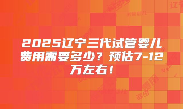 2025辽宁三代试管婴儿费用需要多少？预估7-12万左右！