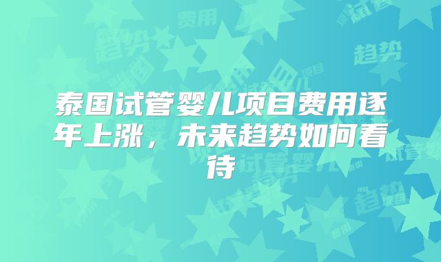 泰国试管婴儿项目费用逐年上涨，未来趋势如何看待