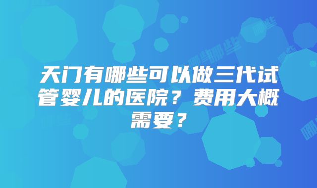 天门有哪些可以做三代试管婴儿的医院？费用大概需要？