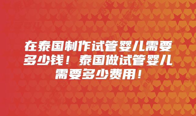 在泰国制作试管婴儿需要多少钱!泰国做试管婴儿需要多少费用!