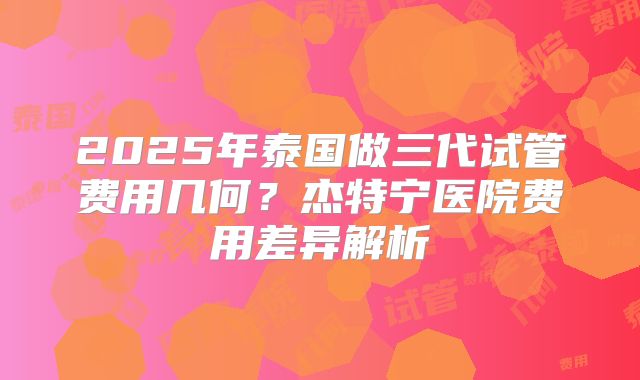 2025年泰国做三代试管费用几何？杰特宁医院费用差异解析
