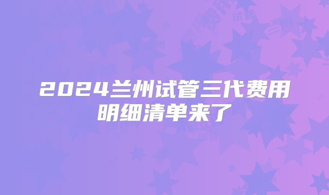 2024兰州试管三代费用明细清单来了