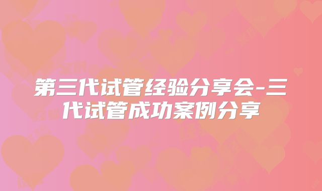 第三代试管经验分享会-三代试管成功案例分享