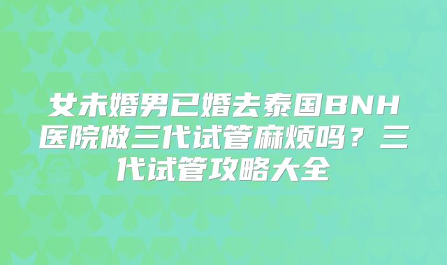 女未婚男已婚去泰国BNH医院做三代试管麻烦吗？三代试管攻略大全