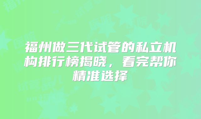福州做三代试管的私立机构排行榜揭晓,看完帮你精准选择