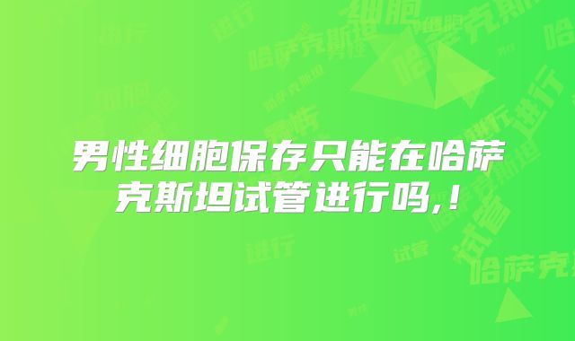 男性细胞保存只能在哈萨克斯坦试管进行吗,！