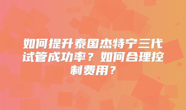 如何提升泰国杰特宁三代试管成功率?如何合理控制费用?