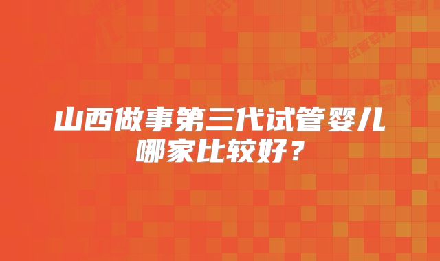 山西做事第三代试管婴儿哪家比较好？