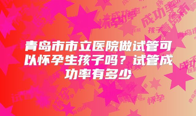 青岛市市立医院做试管可以怀孕生孩子吗？试管成功率有多少
