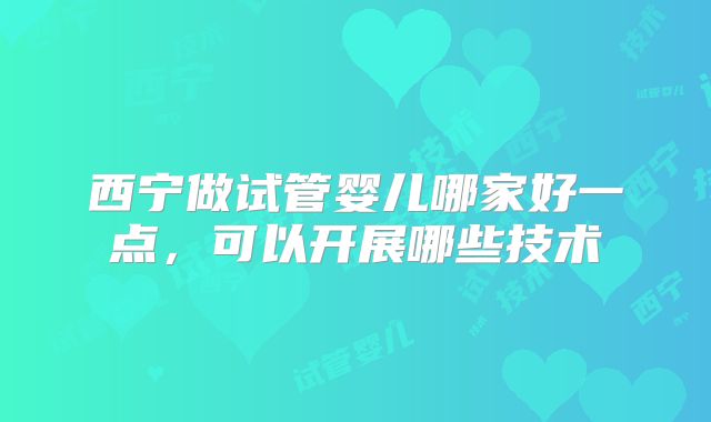 西宁做试管婴儿哪家好一点,可以开展哪些技术