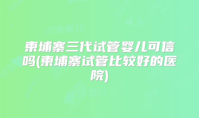 柬埔寨三代试管婴儿可信吗(柬埔寨试管比较好的医院)
