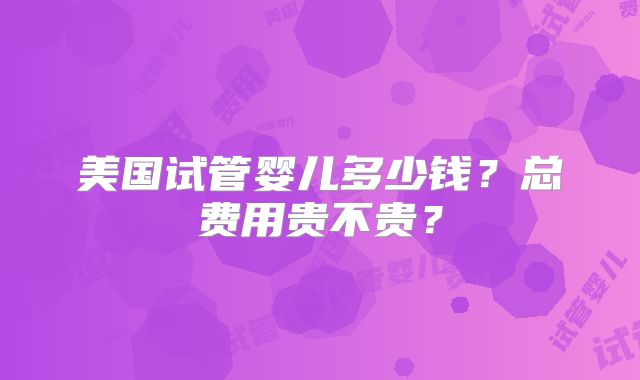 美国试管婴儿多少钱?总费用贵不贵?