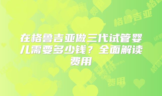 在格鲁吉亚做三代试管婴儿需要多少钱?全面解读费用