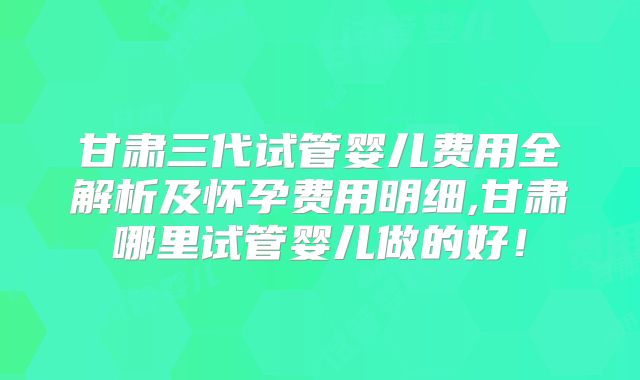 甘肃三代试管婴儿费用全解析及怀孕费用明细,甘肃哪里试管婴儿做的好!