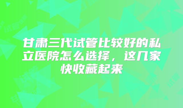 甘肃三代试管比较好的私立医院怎么选择，这几家快收藏起来