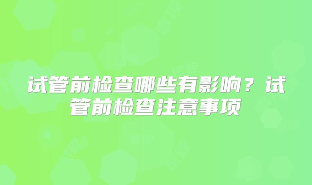 试管前检查哪些有影响？试管前检查注意事项