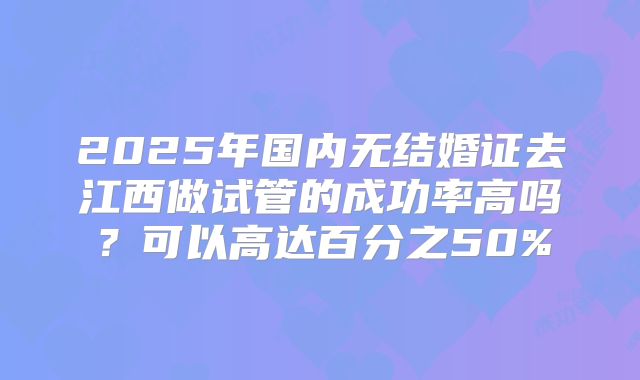 2025年国内无结婚证去江西做试管的成功率高吗?可以高达百分之50%