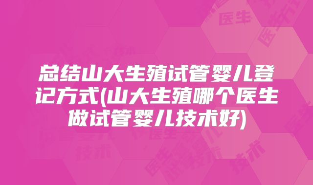 总结山大生殖试管婴儿登记方式(山大生殖哪个医生做试管婴儿技术好)