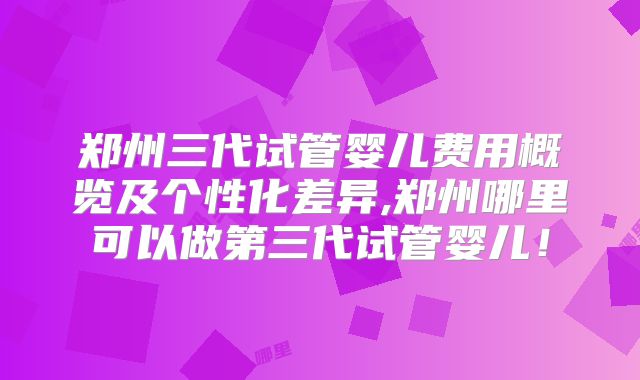 郑州三代试管婴儿费用概览及个性化差异,郑州哪里可以做第三代试管婴儿!