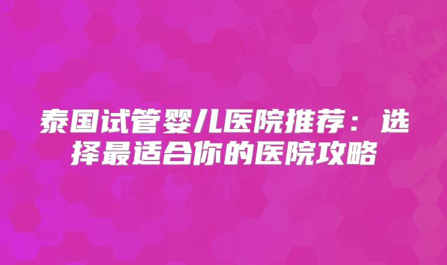 泰国试管婴儿医院推荐：选择最适合你的医院攻略