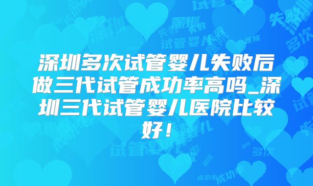 深圳多次试管婴儿失败后做三代试管成功率高吗_深圳三代试管婴儿医院比较好！