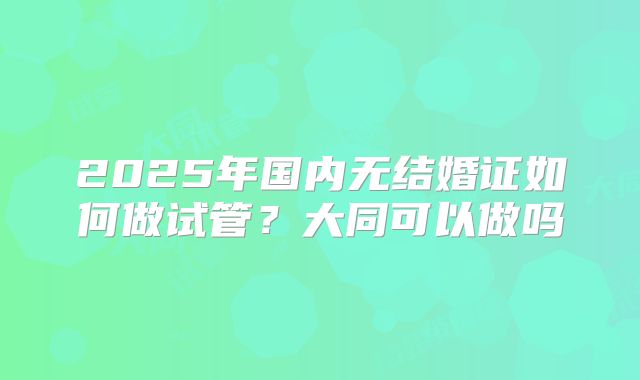 2025年国内无结婚证如何做试管？大同可以做吗