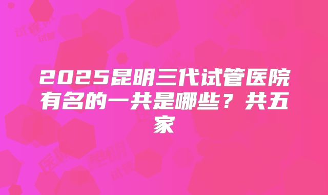 2025昆明三代试管医院有名的一共是哪些？共五家