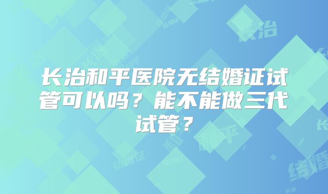 长治和平医院无结婚证试管可以吗?能不能做三代试管?