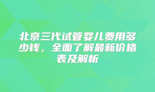 北京三代试管婴儿费用多少钱，全面了解最新价格表及解析