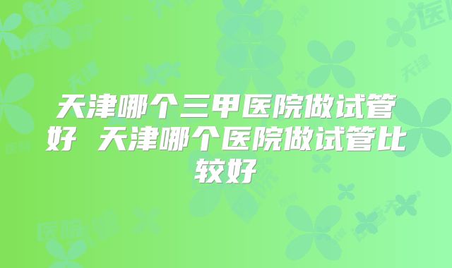 天津哪个三甲医院做试管好 天津哪个医院做试管比较好