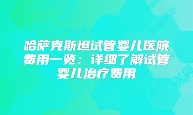 哈萨克斯坦试管婴儿医院费用一览：详细了解试管婴儿治疗费用